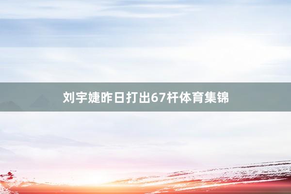 刘宇婕昨日打出67杆体育集锦