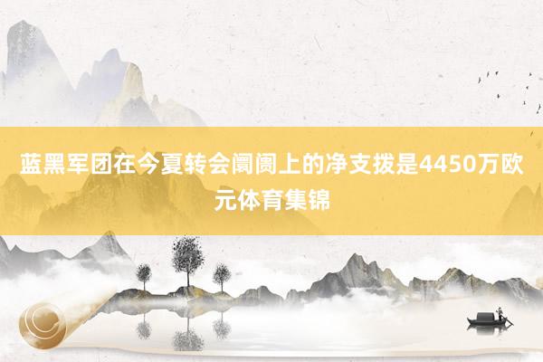 蓝黑军团在今夏转会阛阓上的净支拨是4450万欧元体育集锦