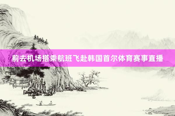 前去机场搭乘航班飞赴韩国首尔体育赛事直播