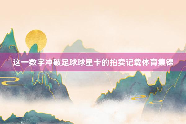 这一数字冲破足球球星卡的拍卖记载体育集锦