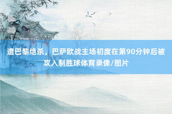 遭巴黎绝杀，巴萨欧战主场初度在第90分钟后被攻入制胜球体育录像/图片