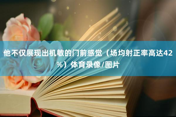 他不仅展现出机敏的门前感觉（场均射正率高达42%）体育录像/图片