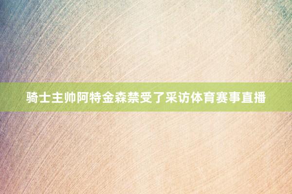 骑士主帅阿特金森禁受了采访体育赛事直播