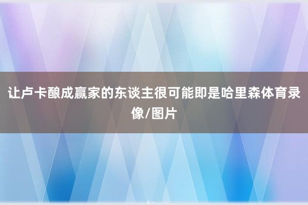 让卢卡酿成赢家的东谈主很可能即是哈里森体育录像/图片