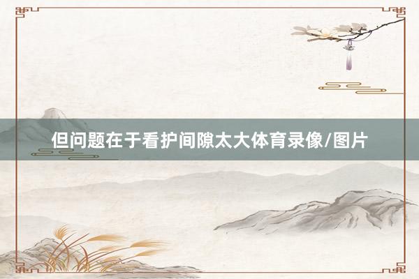但问题在于看护间隙太大体育录像/图片