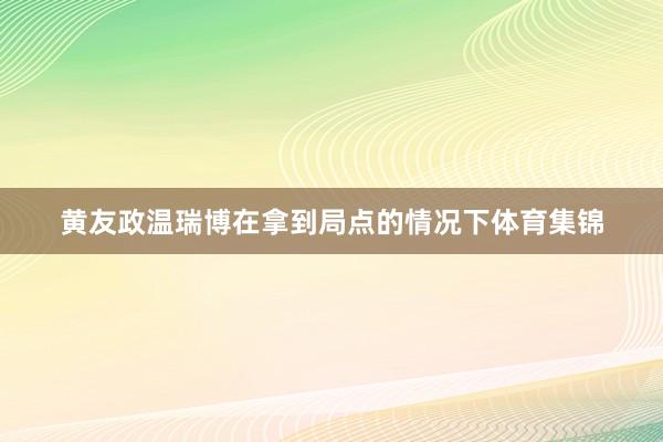 黄友政温瑞博在拿到局点的情况下体育集锦