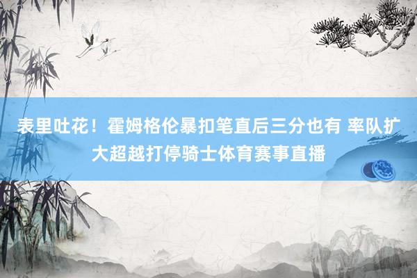表里吐花！霍姆格伦暴扣笔直后三分也有 率队扩大超越打停骑士体育赛事直播