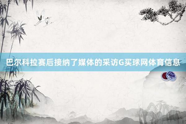 巴尔科拉赛后接纳了媒体的采访G买球网体育信息