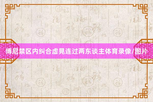 博尼禁区内纠合虚晃连过两东谈主体育录像/图片