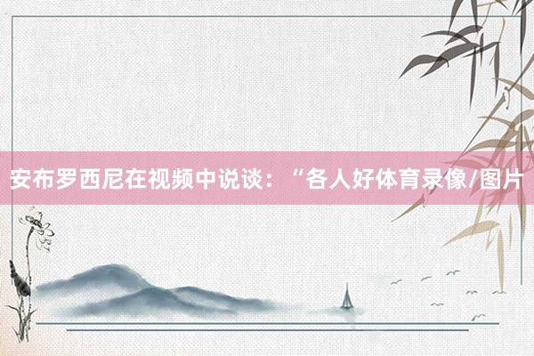 安布罗西尼在视频中说谈:“各人好体育录像/图片