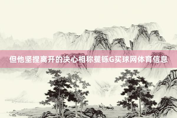 但他坚捏离开的决心相称矍铄G买球网体育信息