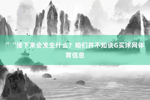 ”“接下来会发生什么？咱们并不知谈G买球网体育信息