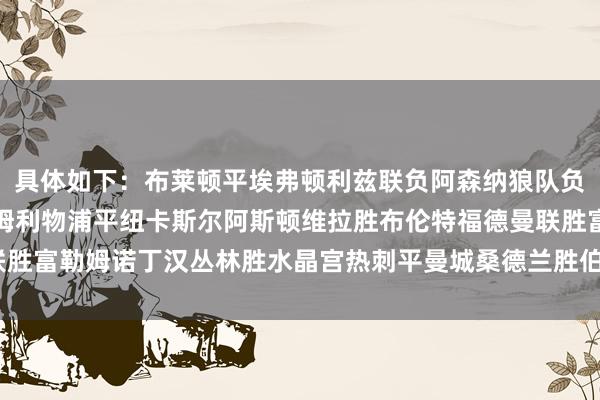 具体如下：布莱顿平埃弗顿利兹联负阿森纳狼队负伯恩茅斯切尔西胜西汉姆利物浦平纽卡斯尔阿斯顿维拉胜布伦特福德曼联胜富勒姆诺丁汉丛林胜水晶宫热刺平曼城桑德兰胜伯恩利    体育录像/图片