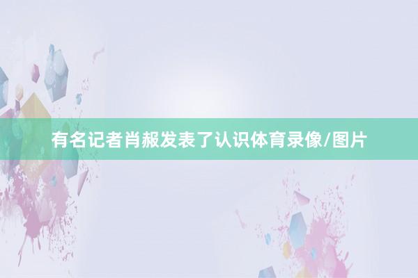 有名记者肖赧发表了认识体育录像/图片