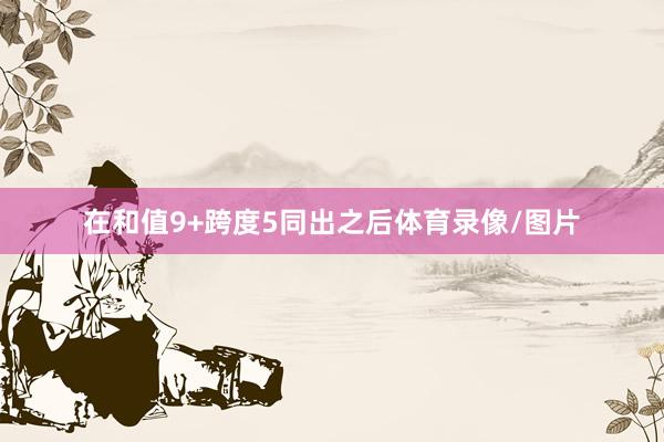 在和值9+跨度5同出之后体育录像/图片