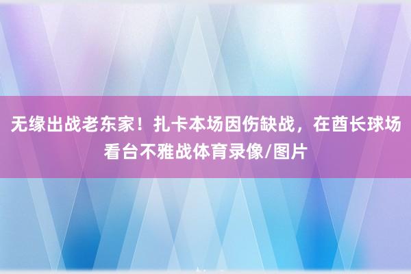 无缘出战老东家！扎卡本场因伤缺战，在酋长球场看台不雅战体育录像/图片