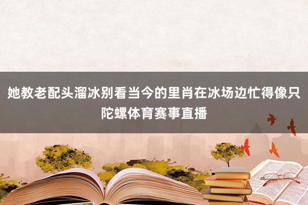 她教老配头溜冰别看当今的里肖在冰场边忙得像只陀螺体育赛事直播