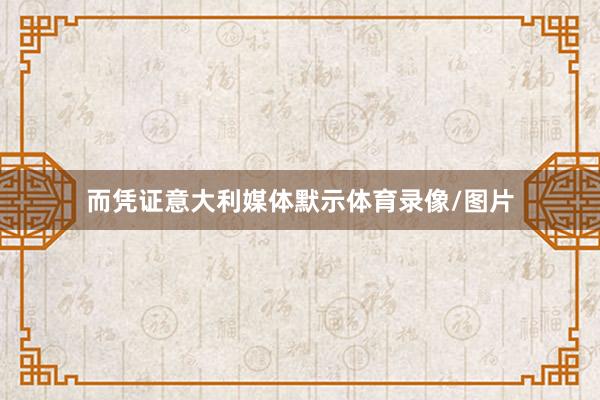 而凭证意大利媒体默示体育录像/图片