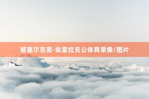 被塞尔吉奥·埃雷拉充公体育录像/图片