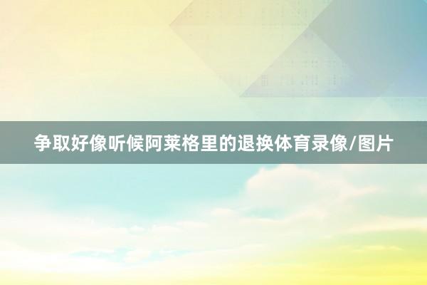 争取好像听候阿莱格里的退换体育录像/图片