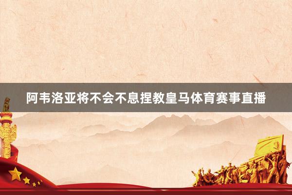 阿韦洛亚将不会不息捏教皇马体育赛事直播