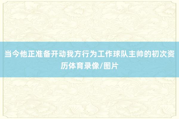 当今他正准备开动我方行为工作球队主帅的初次资历体育录像/图片