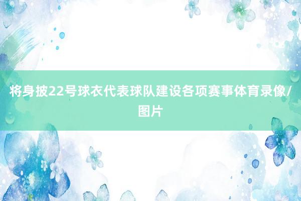 将身披22号球衣代表球队建设各项赛事体育录像/图片