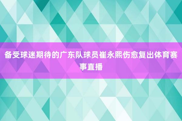 备受球迷期待的广东队球员崔永熙伤愈复出体育赛事直播