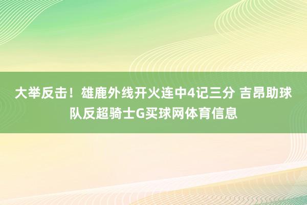 大举反击！雄鹿外线开火连中4记三分 吉昂助球队反超骑士G买球网体育信息