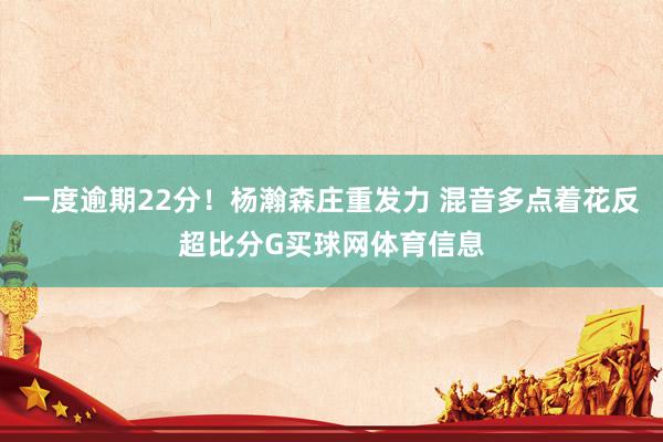 一度逾期22分！杨瀚森庄重发力 混音多点着花反超比分G买球网体育信息