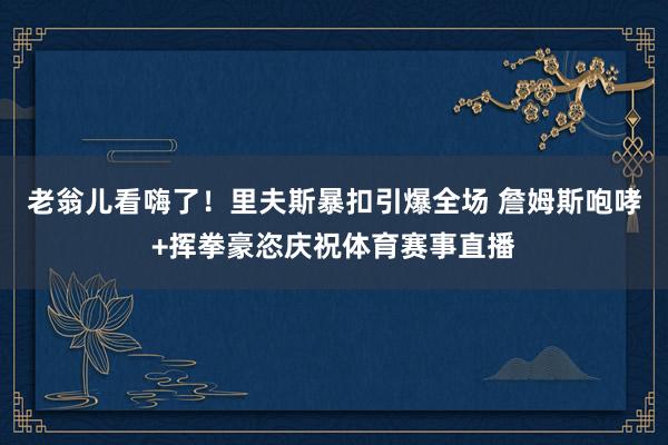 老翁儿看嗨了！里夫斯暴扣引爆全场 詹姆斯咆哮+挥拳豪恣庆祝体育赛事直播