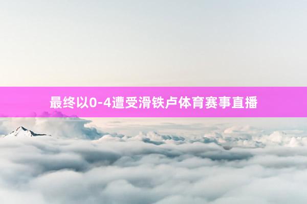 最终以0-4遭受滑铁卢体育赛事直播