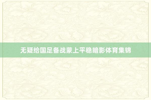 无疑给国足备战蒙上平稳暗影体育集锦