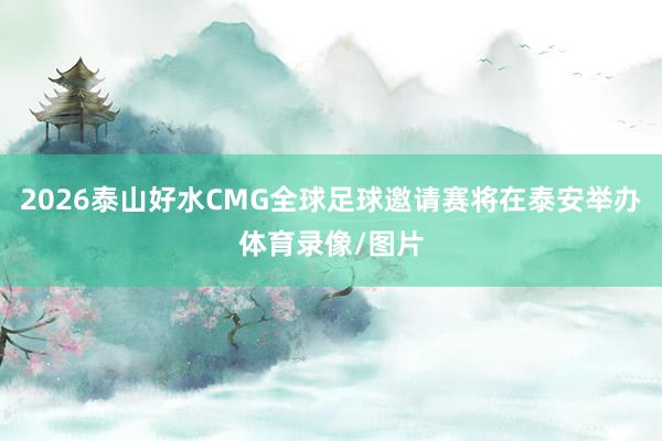 2026泰山好水CMG全球足球邀请赛将在泰安举办体育录像/图片