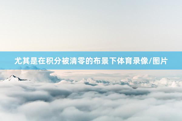 尤其是在积分被清零的布景下体育录像/图片