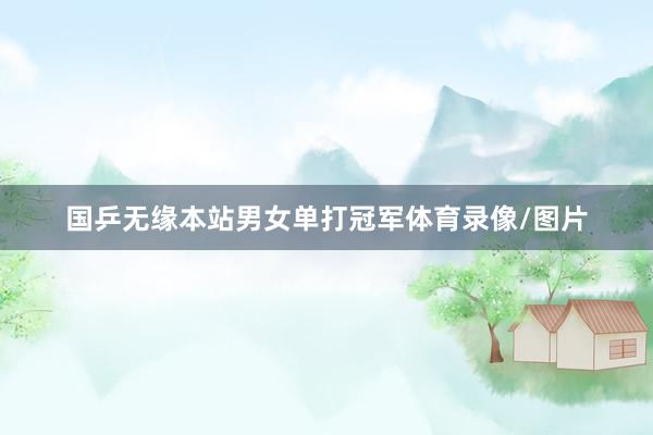 国乒无缘本站男女单打冠军体育录像/图片