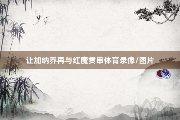 让加纳乔再与红魔贯串体育录像/图片