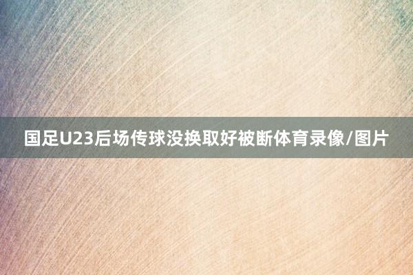 国足U23后场传球没换取好被断体育录像/图片
