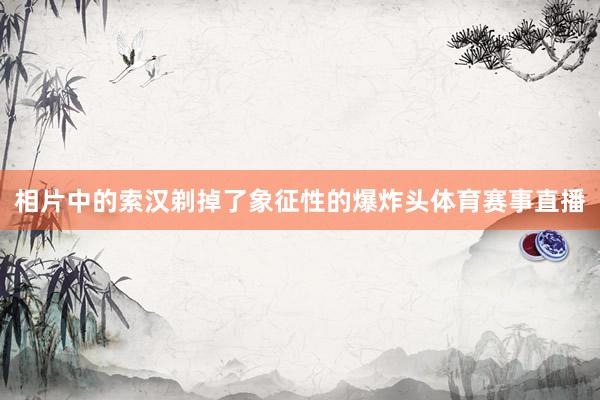 相片中的索汉剃掉了象征性的爆炸头体育赛事直播