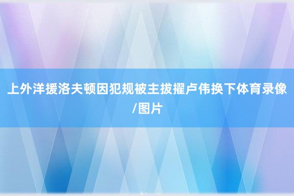 上外洋援洛夫顿因犯规被主拔擢卢伟换下体育录像/图片