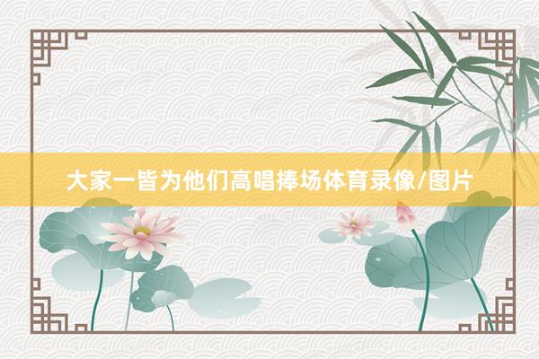 大家一皆为他们高唱捧场体育录像/图片