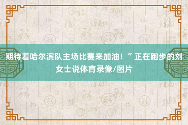 期待着哈尔滨队主场比赛来加油！”正在跑步的刘女士说体育录像/图片
