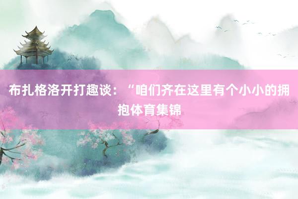 布扎格洛开打趣谈：“咱们齐在这里有个小小的拥抱体育集锦