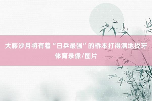 大藤沙月将有着“日乒最强”的桥本打得满地找牙体育录像/图片
