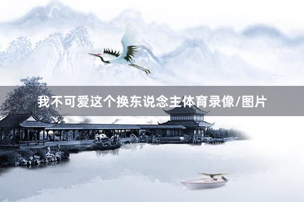 我不可爱这个换东说念主体育录像/图片