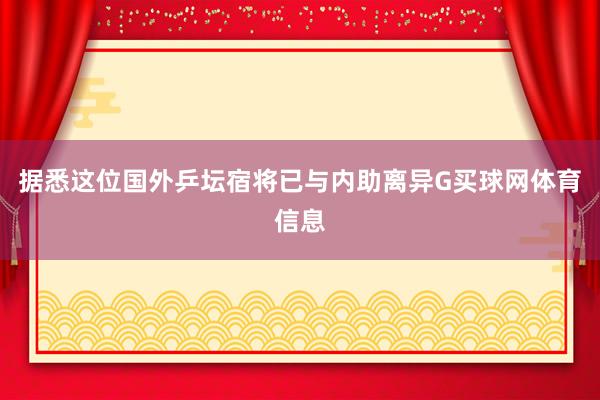 据悉这位国外乒坛宿将已与内助离异G买球网体育信息
