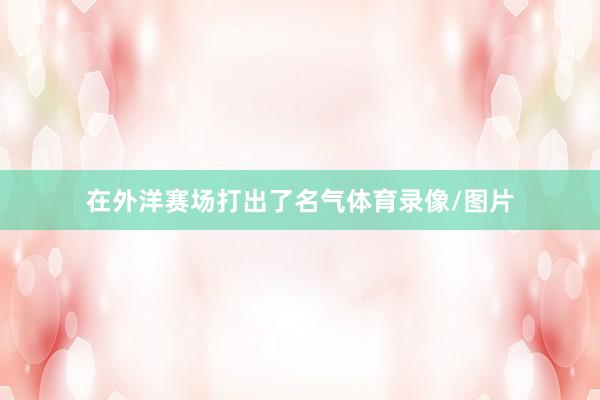 在外洋赛场打出了名气体育录像/图片