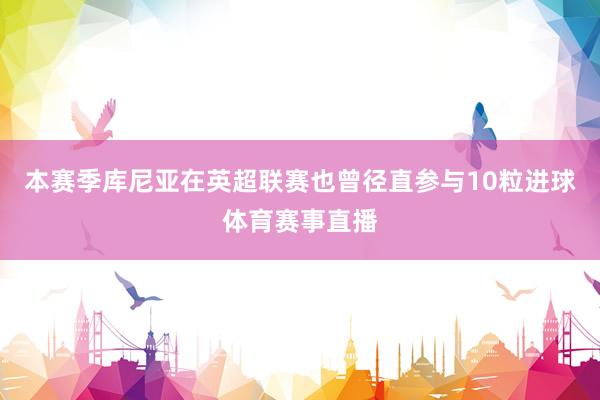 本赛季库尼亚在英超联赛也曾径直参与10粒进球体育赛事直播