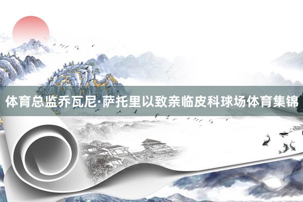 体育总监乔瓦尼·萨托里以致亲临皮科球场体育集锦