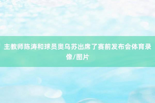 主教师陈涛和球员奥乌苏出席了赛前发布会体育录像/图片
